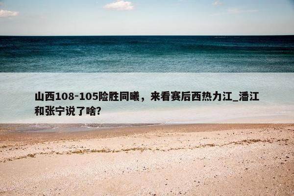 山西108-105险胜同曦，来看赛后西热力江_潘江和张宁说了啥？