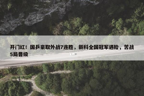 开门红！国乒豪取外战7连胜，新科全国冠军遇险，苦战5局晋级