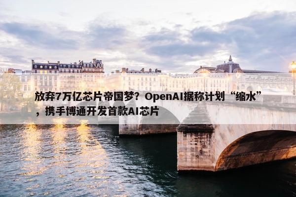 放弃7万亿芯片帝国梦？OpenAI据称计划“缩水”，携手博通开发首款AI芯片