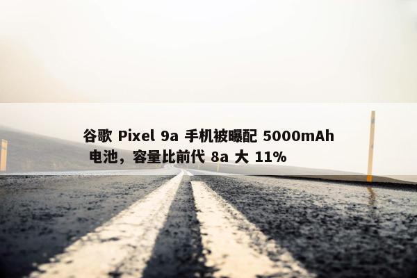 谷歌 Pixel 9a 手机被曝配 5000mAh 电池，容量比前代 8a 大 11%