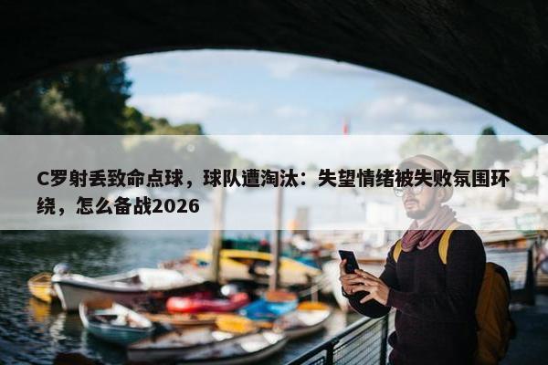 C罗射丢致命点球，球队遭淘汰：失望情绪被失败氛围环绕，怎么备战2026