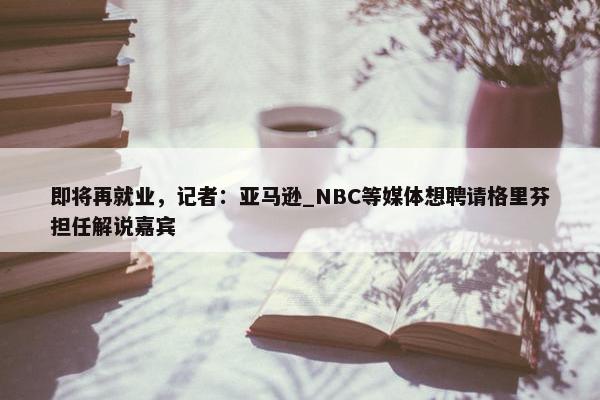 即将再就业，记者：亚马逊_NBC等媒体想聘请格里芬担任解说嘉宾