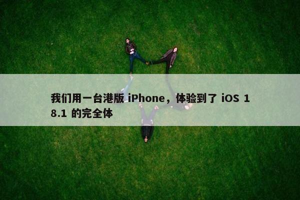 我们用一台港版 iPhone，体验到了 iOS 18.1 的完全体