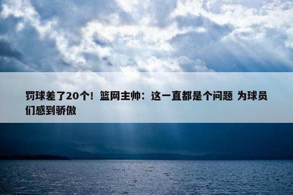 罚球差了20个！篮网主帅：这一直都是个问题 为球员们感到骄傲