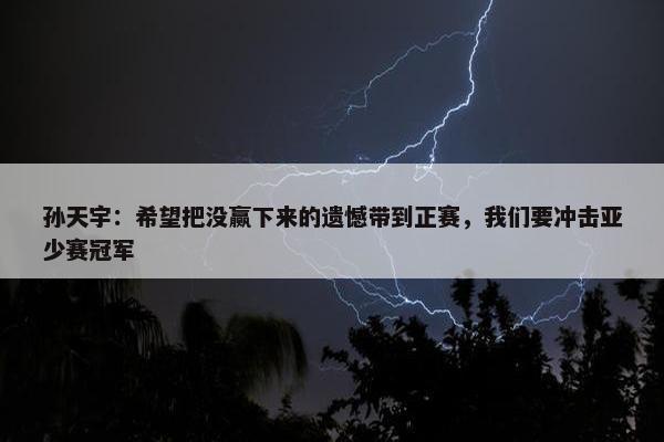 孙天宇：希望把没赢下来的遗憾带到正赛，我们要冲击亚少赛冠军