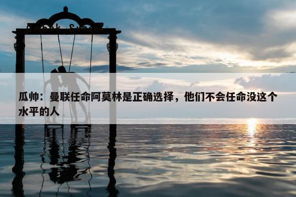 瓜帅：曼联任命阿莫林是正确选择，他们不会任命没这个水平的人