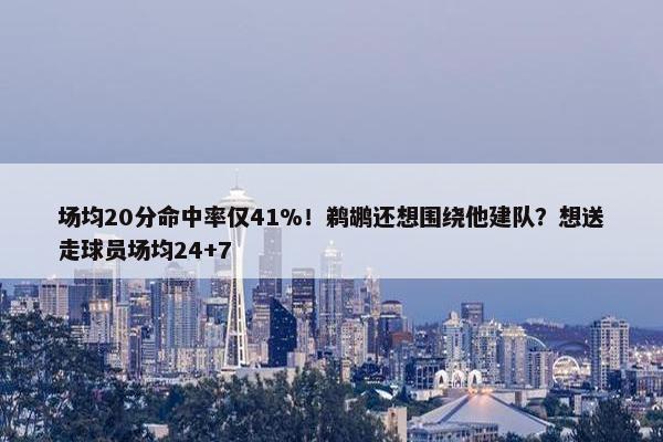 场均20分命中率仅41%！鹈鹕还想围绕他建队？想送走球员场均24+7