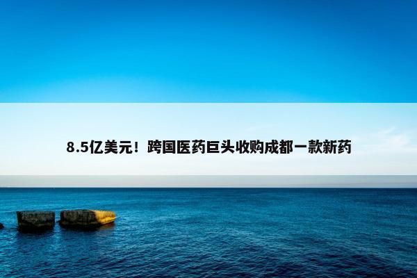 8.5亿美元！跨国医药巨头收购成都一款新药