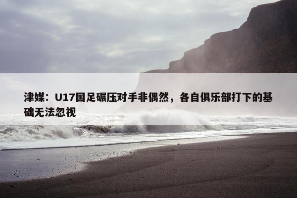 津媒：U17国足碾压对手非偶然，各自俱乐部打下的基础无法忽视