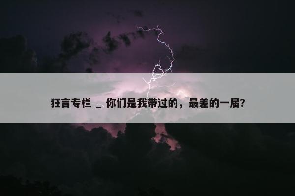 狂言专栏 _ 你们是我带过的，最差的一届？