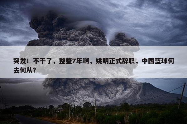 突发！不干了，整整7年啊，姚明正式辞职，中国篮球何去何从？