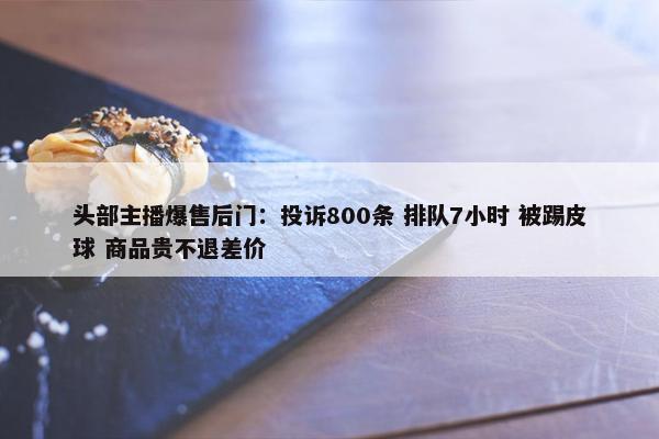 头部主播爆售后门：投诉800条 排队7小时 被踢皮球 商品贵不退差价