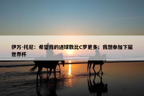 伊万-托尼：希望我的进球数比C罗更多；我想参加下届世界杯