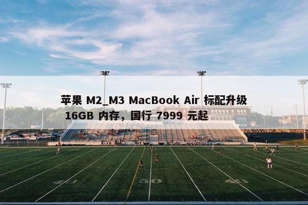 苹果 M2_M3 MacBook Air 标配升级 16GB 内存，国行 7999 元起