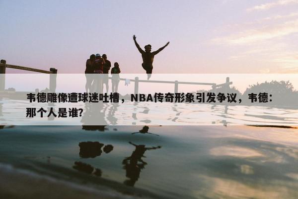 韦德雕像遭球迷吐槽，NBA传奇形象引发争议，韦德：那个人是谁？