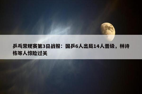 乒乓常规赛第3日战报：国乒6人出局14人晋级，林诗栋等人惊险过关