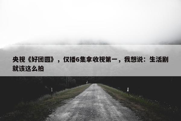 央视《好团圆》，仅播6集拿收视第一，我想说：生活剧就该这么拍