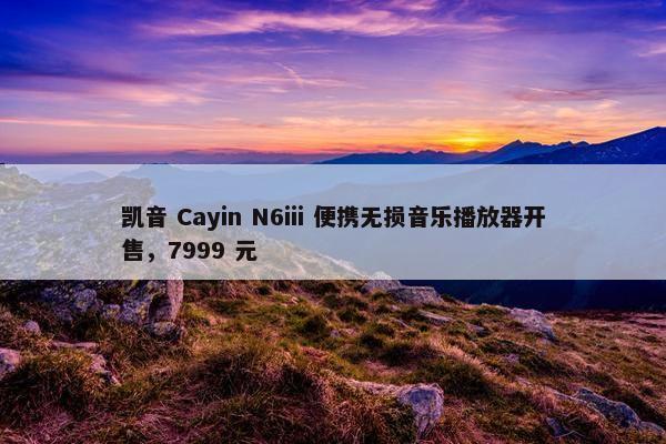 凯音 Cayin N6iii 便携无损音乐播放器开售，7999 元