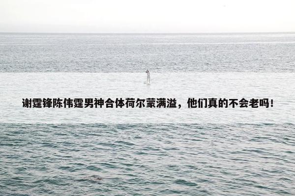 谢霆锋陈伟霆男神合体荷尔蒙满溢，他们真的不会老吗！