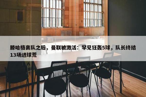 滕哈格离队之后，曼联被激活：罕见狂轰5球，队长终结13场进球荒