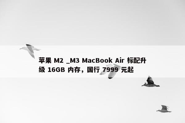 苹果 M2 _M3 MacBook Air 标配升级 16GB 内存，国行 7999 元起