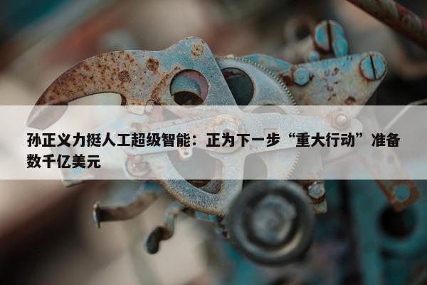 孙正义力挺人工超级智能：正为下一步“重大行动”准备数千亿美元