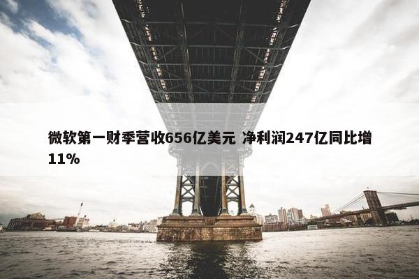 微软第一财季营收656亿美元 净利润247亿同比增11%