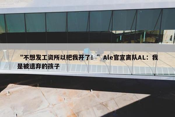 “不想发工资所以把我开了！”Ale官宣离队AL：我是被遗弃的孩子