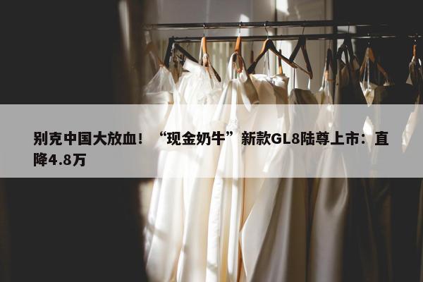 别克中国大放血！“现金奶牛”新款GL8陆尊上市：直降4.8万