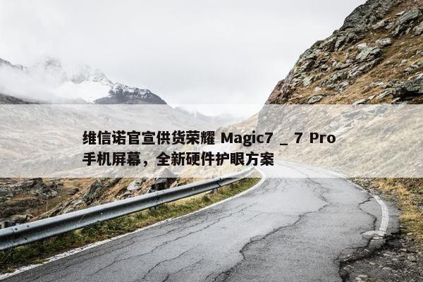 维信诺官宣供货荣耀 Magic7 _ 7 Pro 手机屏幕，全新硬件护眼方案