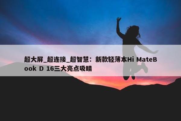 超大屏_超连接_超智慧：新款轻薄本Hi MateBook D 16三大亮点吸睛