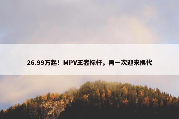 26.99万起！MPV王者标杆，再一次迎来换代