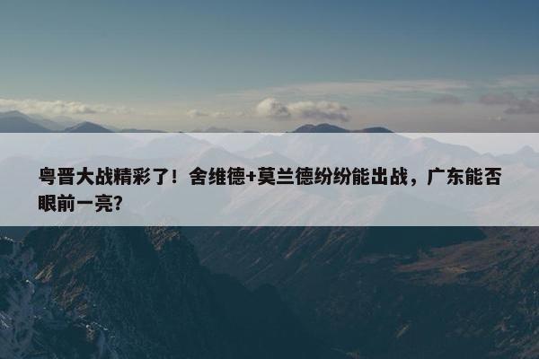 粤晋大战精彩了！舍维德+莫兰德纷纷能出战，广东能否眼前一亮？