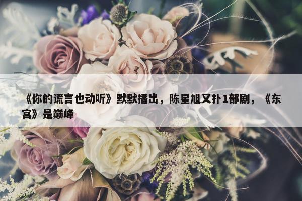 《你的谎言也动听》默默播出，陈星旭又扑1部剧，《东宫》是巅峰