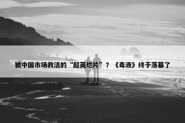 被中国市场救活的“超英烂片”？《毒液》终于落幕了