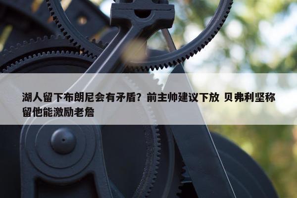 湖人留下布朗尼会有矛盾？前主帅建议下放 贝弗利坚称留他能激励老詹