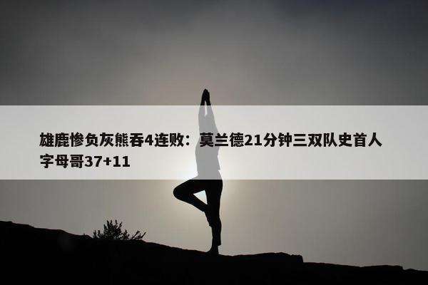 雄鹿惨负灰熊吞4连败：莫兰德21分钟三双队史首人 字母哥37+11