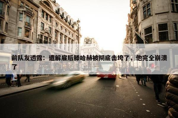 前队友透露：遭解雇后滕哈赫被彻底击垮了，他完全崩溃了