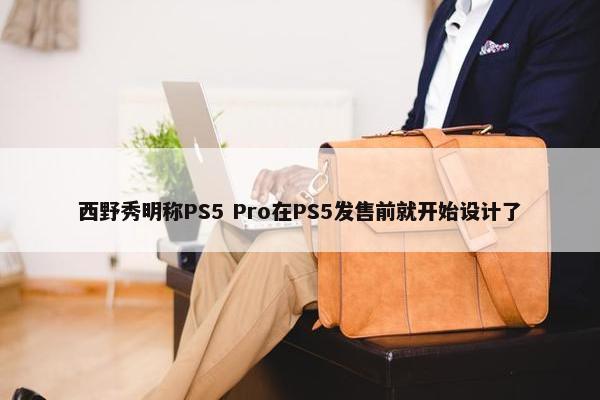 西野秀明称PS5 Pro在PS5发售前就开始设计了