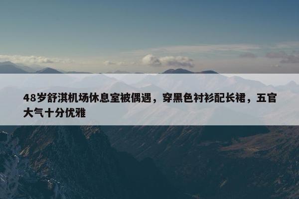 48岁舒淇机场休息室被偶遇，穿黑色衬衫配长裙，五官大气十分优雅