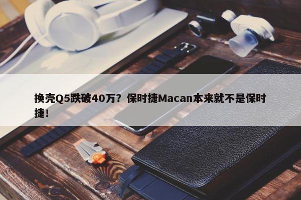 换壳Q5跌破40万？保时捷Macan本来就不是保时捷！