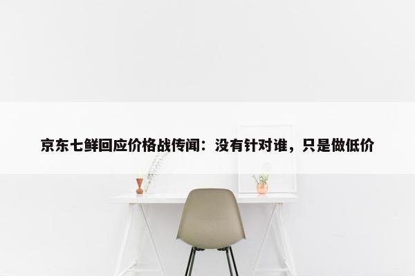 京东七鲜回应价格战传闻：没有针对谁，只是做低价