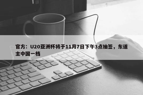 官方：U20亚洲杯将于11月7日下午3点抽签，东道主中国一档