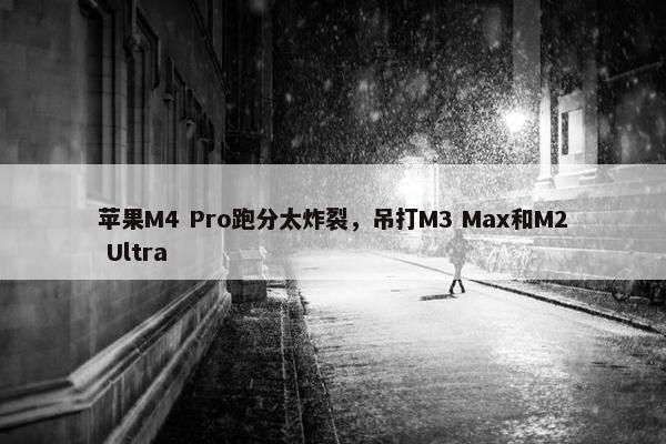 苹果M4 Pro跑分太炸裂，吊打M3 Max和M2 Ultra