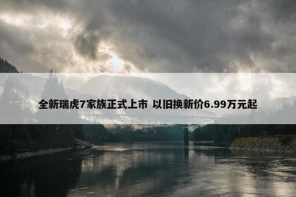 全新瑞虎7家族正式上市 以旧换新价6.99万元起