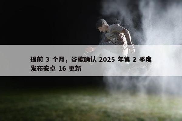 提前 3 个月，谷歌确认 2025 年第 2 季度发布安卓 16 更新