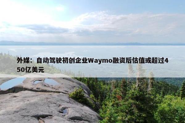 外媒：自动驾驶初创企业Waymo融资后估值或超过450亿美元