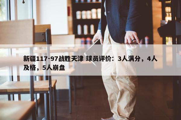 新疆117-97战胜天津 球员评价：3人满分，4人及格，5人崩盘