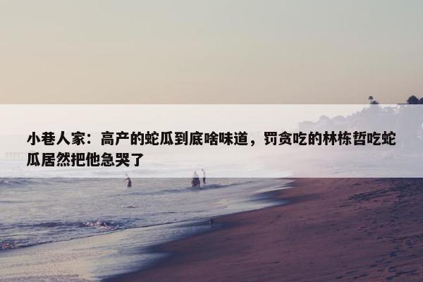 小巷人家：高产的蛇瓜到底啥味道，罚贪吃的林栋哲吃蛇瓜居然把他急哭了