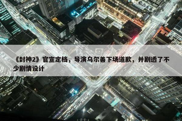 《封神2》官宣定档，导演乌尔善下场道歉，并剧透了不少剧情设计